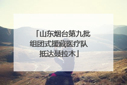 山东烟台第九批组团式援藏医疗队抵达聂拉木
