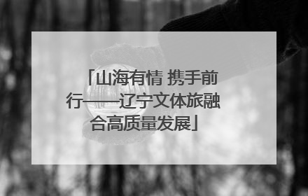 山海有情 携手前行——辽宁文体旅融合高质量发展
