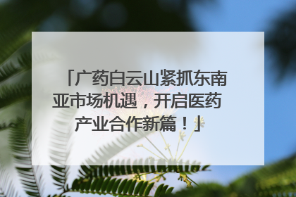 广药白云山紧抓东南亚市场机遇，开启医药产业合作新篇！