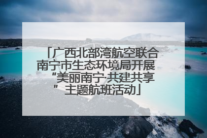 广西北部湾航空联合南宁市生态环境局开展“美丽南宁·共建共享”主题航班活动