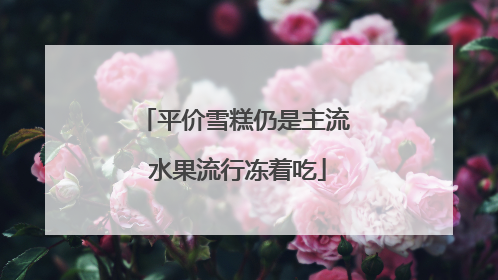 平价雪糕仍是主流 水果流行冻着吃