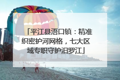 平江县浯口镇：精准织密护河网格，七大区域专职守护汨罗江