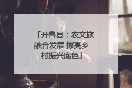 开鲁县：农文旅融合发展 擦亮乡村振兴底色