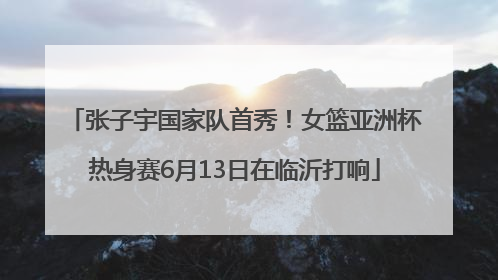 张子宇国家队首秀！女篮亚洲杯热身赛6月13日在临沂打响