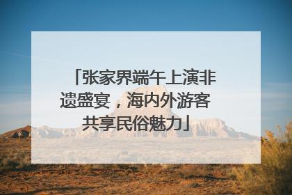 张家界端午上演非遗盛宴，海内外游客共享民俗魅力