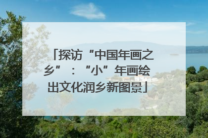 探访“中国年画之乡”：“小”年画绘出文化润乡新图景