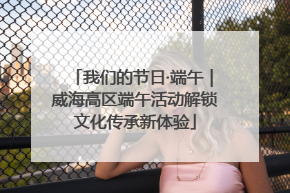 我们的节日·端午｜威海高区端午活动解锁文化传承新体验