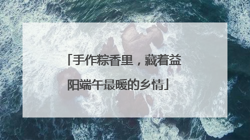手作粽香里，藏着益阳端午最暖的乡情