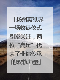 扬州剪纸界一场收徒仪式引发关注，两位“高足”代表了非遗传承的双轨力量