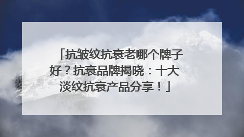 抗皱纹抗衰老哪个牌子好？抗衰品牌揭晓：十大淡纹抗衰产品分享！