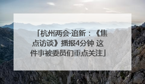 杭州两会·追新：《焦点访谈》播报4分钟 这件事被委员们重点关注