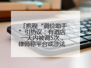 携程“调价助手”引热议：有酒店一天内被调5次，律师称平台或涉法律责任