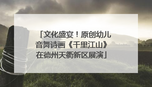 文化盛宴！原创幼儿音舞诗画《千里江山》在德州天衢新区展演