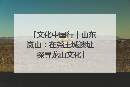 文化中国行｜山东岚山：在尧王城遗址探寻龙山文化