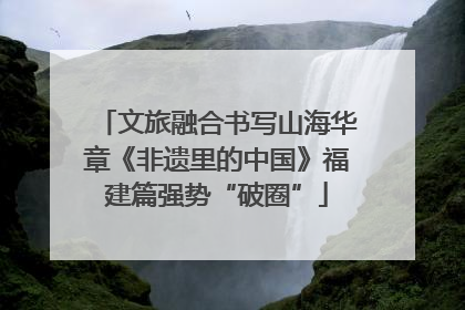 文旅融合书写山海华章《非遗里的中国》福建篇强势“破圈”