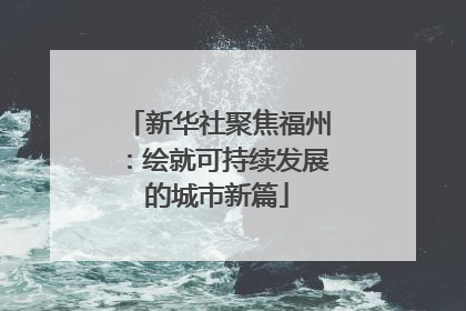 新华社聚焦福州：绘就可持续发展的城市新篇