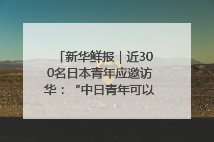 新华鲜报｜近300名日本青年应邀访华：“中日青年可以创造更好的未来”