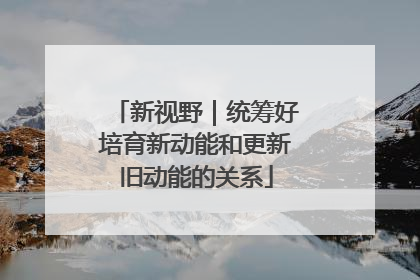 新视野｜统筹好培育新动能和更新旧动能的关系