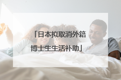 日本拟取消外籍博士生生活补助