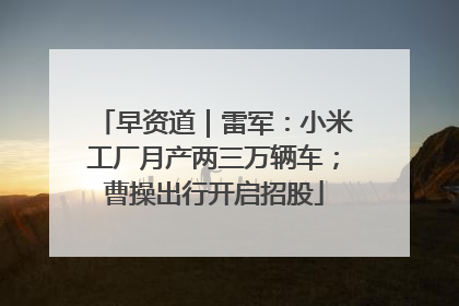 早资道｜雷军：小米工厂月产两三万辆车；曹操出行开启招股