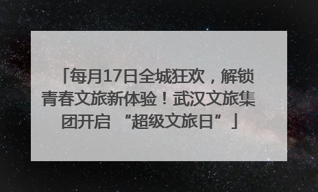 每月17日全城狂欢，解锁青春文旅新体验！武汉文旅集团开启 “超级文旅日”