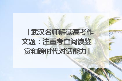 武汉名师解读高考作文题：注重考查阅读鉴赏和跨时代对话能力