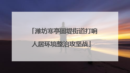 潍坊寒亭固堤街道打响人居环境整治攻坚战