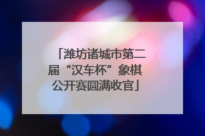潍坊诸城市第二届“汉车杯”象棋公开赛圆满收官