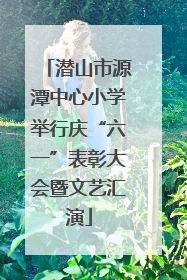 潜山市源潭中心小学举行庆“六一”表彰大会暨文艺汇演