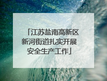 江苏盐南高新区新河街道扎实开展安全生产工作
