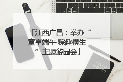 江西广昌：举办“童享端午·粽趣横生”主题游园会