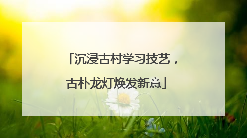 沉浸古村学习技艺，古朴龙灯焕发新意