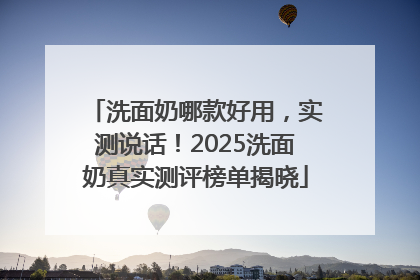 洗面奶哪款好用，实测说话！2025洗面奶真实测评榜单揭晓