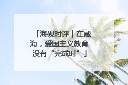 海砚时评｜在威海，爱国主义教育没有“完成时”