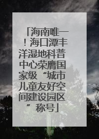海南唯一！海口潭丰洋湿地科普中心荣膺国家级“城市儿童友好空间建设园区”称号