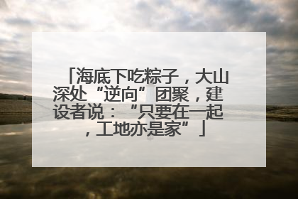 海底下吃粽子，大山深处“逆向”团聚，建设者说：“只要在一起，工地亦是家”