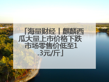 海量财经丨麒麟西瓜大量上市价格下跌 市场零售价低至1.3元/斤