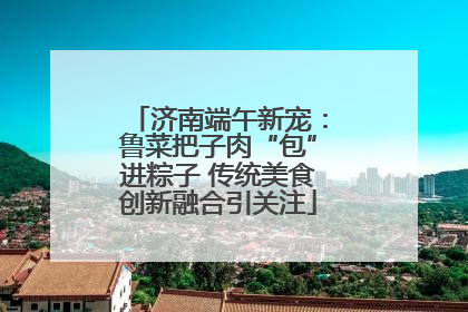 济南端午新宠：鲁菜把子肉“包”进粽子 传统美食创新融合引关注