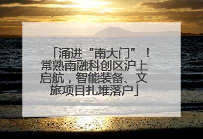 涌进“南大门”！常熟南融科创区沪上启航，智能装备、文旅项目扎堆落户