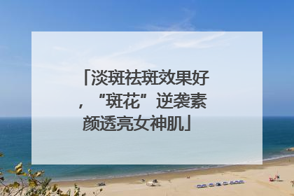淡斑祛斑效果好，“斑花”逆袭素颜透亮女神肌