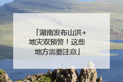 湖南发布山洪+地灾双预警！这些地方需要注意