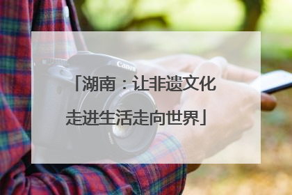 湖南：让非遗文化走进生活走向世界