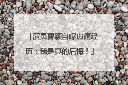 演员曹颖自曝患癌经历：我是真的后悔！