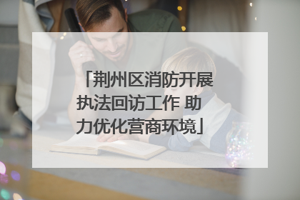 荆州区消防开展执法回访工作 助力优化营商环境