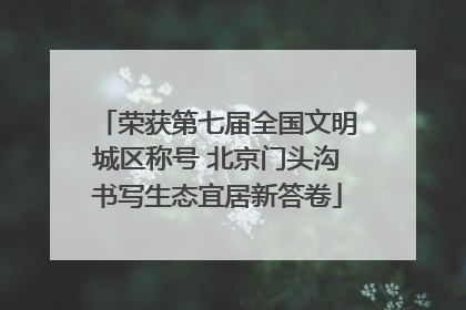 荣获第七届全国文明城区称号 北京门头沟书写生态宜居新答卷