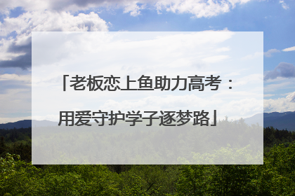 老板恋上鱼助力高考：用爱守护学子逐梦路