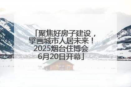 聚焦好房子建设，擘画城市人居未来！2025烟台住博会6月20日开幕
