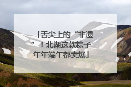 舌尖上的“非遗”！北湖这款粽子年年端午都卖爆