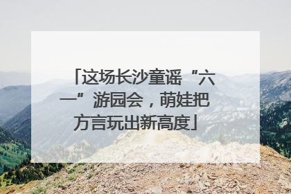这场长沙童谣“六一”游园会，萌娃把方言玩出新高度