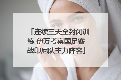 连续三天全封闭训练 伊万考察国足客战印尼队主力阵容